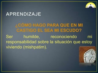 ¿CÓMO HAGO PARA QUE EN MI
      CASTIGO EL SEA MI ESCUDO?
Ser      humilde,      reconociendo       mi
responsabilidad sobre la situación que estoy
viviendo (mishpatim).
 