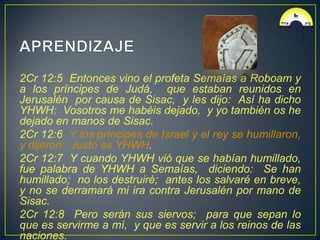 2Cr 12:5 Entonces vino el profeta Semaías a Roboam y
a los príncipes de Judá, que estaban reunidos en
Jerusalén por causa de Sisac, y les dijo: Así ha dicho
YHWH: Vosotros me habéis dejado, y yo también os he
dejado en manos de Sisac.
2Cr 12:6 Y los príncipes de Israel y el rey se humillaron,
y dijeron: Justo es YHWH.
2Cr 12:7 Y cuando YHWH vió que se habían humillado,
fue palabra de YHWH a Semaías, diciendo: Se han
humillado; no los destruiré; antes los salvaré en breve,
y no se derramará mi ira contra Jerusalén por mano de
Sisac.
2Cr 12:8 Pero serán sus siervos; para que sepan lo
que es servirme a mí, y que es servir a los reinos de las
naciones.
 