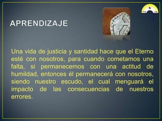 Una vida de justicia y santidad hace que el Eterno
esté con nosotros, para cuando cometamos una
falta, si permanecemos con una actitud de
humildad, entonces él permanecerá con nosotros,
siendo nuestro escudo, el cual menguará el
impacto de las consecuencias de nuestros
errores.
 