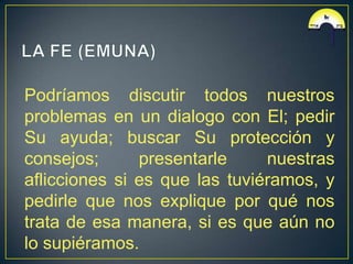 Podríamos discutir todos nuestros
problemas en un dialogo con El; pedir
Su ayuda; buscar Su protección y
consejos;      presentarle     nuestras
aflicciones si es que las tuviéramos, y
pedirle que nos explique por qué nos
trata de esa manera, si es que aún no
lo supiéramos.
 