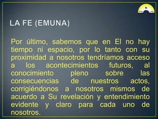 Por último, sabemos que en El no hay
tiempo ni espacio, por lo tanto con su
proximidad a nosotros tendríamos acceso
a los      acontecimientos   futuros, al
conocimiento      pleno     sobre      las
consecuencias     de    nuestros    actos,
corrigiéndonos a nosotros mismos de
acuerdo a Su revelación y entendimiento
evidente y claro para cada uno de
nosotros.
 