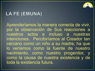 Aprenderíamos la manera correcta de vivir,
por la observación de Sus reacciones a
nuestros actos e incluso a nuestras
intenciones. Percibiríamos al Creador tan
cercano como un niño a su madre, ha que
lo veríamos como la fuente de nuestro
nacimiento, como nuestro progenitor, y
como la causa de nuestra existencia y de
toda la existencia futura.
 