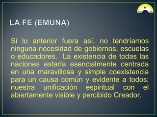Si lo anterior fuera así, no tendríamos
ninguna necesidad de gobiernos, escuelas
o educadores. La existencia de todas las
naciones estaría esencialmente centrada
en una maravillosa y simple coexistencia
para un causa común y evidente a todos;
nuestra unificación espiritual con el
abiertamente visible y percibido Creador.
 