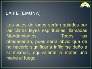 Los actos de todos serían guiados por
las claras leyes espirituales, llamadas
Mandamientos.                Todos    las
obedecerían, pues sería obvio que de
no hacerlo significaría infligirse daño a
sí mismos, equivalente a meter una
mano al fuego.
 