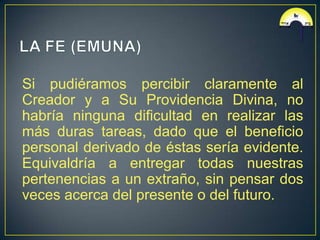 Si pudiéramos percibir claramente al
Creador y a Su Providencia Divina, no
habría ninguna dificultad en realizar las
más duras tareas, dado que el beneficio
personal derivado de éstas sería evidente.
Equivaldría a entregar todas nuestras
pertenencias a un extraño, sin pensar dos
veces acerca del presente o del futuro.
 