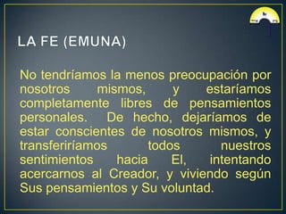 No tendríamos la menos preocupación por
nosotros      mismos,     y   estaríamos
completamente libres de pensamientos
personales. De hecho, dejaríamos de
estar conscientes de nosotros mismos, y
transferiríamos       todos     nuestros
sentimientos     hacia    El, intentando
acercarnos al Creador, y viviendo según
Sus pensamientos y Su voluntad.
 