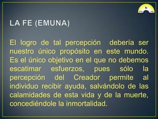 El logro de tal percepción debería ser
nuestro único propósito en este mundo.
Es el único objetivo en el que no debemos
escatimar esfuerzos, pues sólo la
percepción del Creador permite al
individuo recibir ayuda, salvándolo de las
calamidades de esta vida y de la muerte,
concediéndole la inmortalidad.
 
