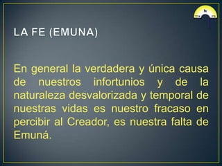 En general la verdadera y única causa
de nuestros infortunios y de la
naturaleza desvalorizada y temporal de
nuestras vidas es nuestro fracaso en
percibir al Creador, es nuestra falta de
Emuná.
 
