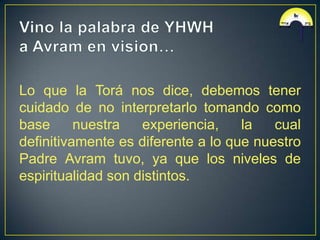 Lo que la Torá nos dice, debemos tener
cuidado de no interpretarlo tomando como
base      nuestra   experiencia,    la   cual
definitivamente es diferente a lo que nuestro
Padre Avram tuvo, ya que los niveles de
espiritualidad son distintos.
 
