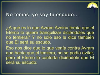 ¿A qué es lo que Avram Aveinu temía que el
Eterno lo quiere tranquilizar diciéndoles que
no temiera? Y no solo eso le dice también
que El será su escudo.
Eso nos dice que lo que venía contra Avram
que hacía que el temiera, no se podía evitar,
pero el Eterno lo conforta diciéndole que El
será su escudo.
 