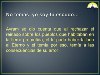 Avram se dio cuenta que al rechazar el
reinado sobre los pueblos que habitaban en
la tierra prometida, él le pudo haber fallado
al Eterno y el temía por eso, temía a las
consecuencias de su error
 