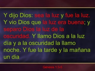 Y dijo Dios:  sea la luz  y  fue la luz.  Y vio Dios que  la luz era buena ; y  separo Dios la luz de la oscuridad.  Y llamo Dios a la luz día y a la oscuridad la llamo noche. Y fue la tarde y la mañana un dia  Génesis 1:3-5 