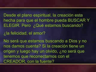 Desde el plano espiritual, la creación esta hecha para que el hombre pueda BUSCAR Y ELEGIR. Pero  ¿Qué estamos buscando?  ¿la felicidad, el amor?  No será que estamos buscando a Dios y no nos damos cuenta? Si la creación tiene un origen y luego hay un olvido, ¿no será que tenemos que reconectarnos con el CREADOR, con la fuente? 