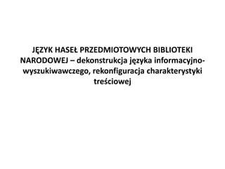 JĘZYK HASEŁ PRZEDMIOTOWYCH BIBLIOTEKI
NARODOWEJ – dekonstrukcja języka informacyjno-
wyszukiwawczego, rekonfiguracja charakterystyki
treściowej
 