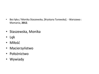 • Bez lęku / Monika Staszewska, *Krystyna Turowska+. - Warszawa :
Mamania, 2012.
• Staszewska, Monika
• Lęk
• Miłośd
• Macierzyostwo
• Położnictwo
• Wywiady
 