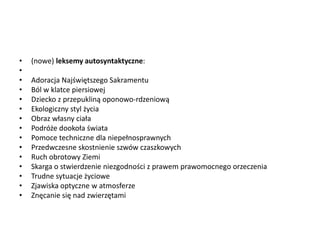 • (nowe) leksemy autosyntaktyczne:
•
• Adoracja Najświętszego Sakramentu
• Ból w klatce piersiowej
• Dziecko z przepukliną oponowo-rdzeniową
• Ekologiczny styl życia
• Obraz własny ciała
• Podróże dookoła świata
• Pomoce techniczne dla niepełnosprawnych
• Przedwczesne skostnienie szwów czaszkowych
• Ruch obrotowy Ziemi
• Skarga o stwierdzenie niezgodności z prawem prawomocnego orzeczenia
• Trudne sytuacje życiowe
• Zjawiska optyczne w atmosferze
• Znęcanie się nad zwierzętami
 