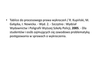 • Tablice do procesowego prawa wykroczeo / R. Kupioski, M.
Gałązka, I. Nowicka. - Wyd. 2. - Szczytno : Wydział
Wydawnictw i Poligrafii Wyższej Szkoły Policji, 2005. - Dla
studentów i osób zajmujących się zawodowo problematyką
postępowania w sprawach o wykroczenia.
 