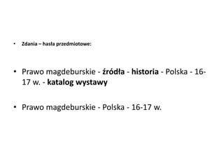 • Zdania – hasła przedmiotowe:
• Prawo magdeburskie - źródła - historia - Polska - 16-
17 w. - katalog wystawy
• Prawo magdeburskie - Polska - 16-17 w.
 