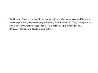 • Bartłomiej Groicki : prawnik polskiego odrodzenia : wystawa w 400-setną
rocznicę śmierci, Biblioteka Jagiellooska, 5-29 kwietnia 2005 / Grzegorz M.
Kowalski ; Uniwersytet Jagiellooski. Biblioteka Jagiellooska *et al.+. -
Kraków : Księgarnia Akademicka, 2005.
 