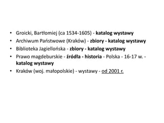• Groicki, Bartłomiej (ca 1534-1605) - katalog wystawy
• Archiwum Paostwowe (Kraków) - zbiory - katalog wystawy
• Biblioteka Jagiellooska - zbiory - katalog wystawy
• Prawo magdeburskie - źródła - historia - Polska - 16-17 w. -
katalog wystawy
• Kraków (woj. małopolskie) - wystawy - od 2001 r.
 