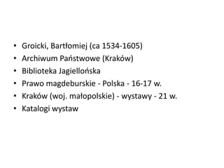 • Groicki, Bartłomiej (ca 1534-1605)
• Archiwum Paostwowe (Kraków)
• Biblioteka Jagiellooska
• Prawo magdeburskie - Polska - 16-17 w.
• Kraków (woj. małopolskie) - wystawy - 21 w.
• Katalogi wystaw
 
