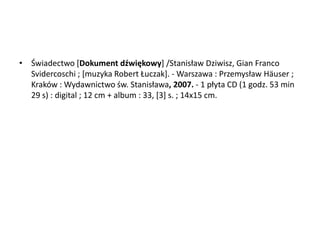 • Świadectwo *Dokument dźwiękowy+ /Stanisław Dziwisz, Gian Franco
Svidercoschi ; *muzyka Robert Łuczak+. - Warszawa : Przemysław Häuser ;
Kraków : Wydawnictwo św. Stanisława, 2007. - 1 płyta CD (1 godz. 53 min
29 s) : digital ; 12 cm + album : 33, [3] s. ; 14x15 cm.
 