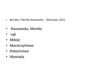 • Bez lęku / Monika Staszewska. – Warszawa, 2012.
• Staszewska, Monika
• Lęk
• Miłośd
• Macierzyostwo
• Położnictwo
• Wywiady
 