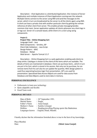 Description: - Chat Application is a distributed Application. One instance of Server
Application and multiple instances of Client Application running over the network.
Multiple Clients connect to the server using RMI and send the messages to the
server, which in turn are broadcasted by the server to all the clients again using RMI.
A client can have a private chat with another particular client by getting the remote
reference of other client from server. This enables private messaging besides
common chat room. Server application updates all clients whenever any client logs in
or logs out. Server UI is console based, while Client UI is a GUI using swing
components.
Project 2:
Project Title: - Online Shopping Cart
Language Used: - Java
Web Components: - Servlets, JSP
Client Side Validation: - Java Script.
Design Pattern: - MVC
Database: - MySql
Web Server: - Apache Tomcat 5.5.7
Description: - Online Shopping Cart is a web application enabling web clients to
shop online. Catalogue is shown to the client of the items which are available. The
details of items are maintained in database. Client can purchase items , which in turn
are put in his Cart, which is stored in his session. Not only can he purchase, he can
remove items from his cart also he can update the quantity. MVC design pattern is
used thus separating business logic from presentation. JSP’s are used for
presentation. Specialized Data Access Objects are used for data access from
Database and Data Objects used to store data in memory.
PERSONAL EXCELLENCE
 Enthusiastic to learn new technology
 Quite adaptable and flexible
 Good Team work
PERSONAL DETAILS
Date of Birth : 26th
September 1991.
Marital Status : Single.
Father’s Name : Anna Gunjal.
Mothers’s Name : Sushila A.Gunjal.
Hobbies : Reading,travelling.Playing sports like Badminton
Languages known : English, Hindi, Marathi.
I hearby declare that the information furnished above is true to the best of my knowledge.
Place:Mumbai
Date: (Shital Anna Gunjal)
 