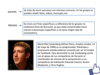GRUPOS
Se trata de reunir personas con intereses comunes. En los grupos se
pueden añadir fotos, vídeos, mensajes, etc.
PÁGINAS
Se crean con fines específicos y a diferencia de los grupos no
contienen foros de discusión, ya que están encaminadas hacia
marcas o personajes específicos y no hacia ningún tipo de
convocatoria.
Mark Elliot Zuckerberg (White Plains, Estados Unidos, 14
de mayo de 1984) es un programador, filántropo y
empresario estadounidense conocido por ser el creador
de Facebook. Para desarrollar la red, Zuckerberg contó
con el apoyo de sus compañeros de Harvard, el
coordinador de ciencias de la computación y sus
compañeros de habitación Eduardo Saverin, Dustin
Moskovitz, y Chris Hughes.
 