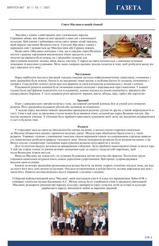 ВИПУСК №7 30 / / 03 / / 2021 ГАЗЕТА
СТР. 4
12 березня відбувся виховний захід "Масляна", який підготували учні 6-А класу під керівництвом Лобач О.М. у
співпраці з вчителем музики Касьяненко А.С.. Метою заходу було: ознайомити учнів із традицією святкування
Масляної; розширити уявлення про народну культуру; привернути увагу сучасних дітей до історії та культури
українського народу; виховувати любов до народних традицій.
Масляна є одним з найстаріших свят слов'янських народів.
Справжня забава, яка зберегла свої традиції в наші дні з язичницької
культури. Цей смачне і неймовірно ситне свято триває цілий тиждень,
який передує настанню Великого посту. Сьогодні Масляна є одним з
церковних свят і називається ще Мясопустним або Сирним тижнем.
Назва свята «Масляна» пов'язана з тим, що в тиждень перед Великим
постом з раціону харчування виключалися м'ясні продукти, а ось
молочні ще вживати було можна, як і традиційні складові для
приготування млинців: молоко, яйця, масло, сметана. У народі це свято асоціюється з смачними печеними
млинцями та веселими гуляннями. Мета таких гамірних масових заходів полягала в тому, щоб розбудити весну від
сну і прогнати геть зиму.
Частування
Перед майбутнім постом в масляний тиждень панував достаток найрізноманітніших смаколиків, головними з
яких традиційно були млинці. Пекли їх на масляному тижні щодня, а особливо багато їх готували, починаючи з
четверга. Саме рум'яні млинці своєю круглою формою за часів язичництва асоціювалися у людей з сонцем.
Різноманітні рецепти млинців були таємницею кожної господині і передавалися через покоління. У кожної
газдині були свої фірмові інгредієнти, але в основному, млинці пеклися на основі пшеничного, вівсяного або
кукурудзяного борошна. У тісто додавали різні продукти: вершки, масло, яблука, ікру, гарбуз або картоплю.
Традиції
Один з давньоруських звичаїв полягав у тому, що перший спечений млинець був за упокій усіх померлих
родичів. Його традиційно віддавали убогим або залишали на підвіконні.
У неділю перед масляним тижнем традиційно провідували родичів, сусідів чи друзів, а також запрошували їх в
гості. Саме в цей день за святковим столом можна було вживати м'ясо, останній раз перед Великим постом. Цю
неділю називали м'ясною. У п'ятницю було прийнято пригощати млинцями своїх зятів, які неодмінно відправлялися
в гості в будинок тещі.
Розваги
У стародавні часи це свято не обходилося без катань на конях, а молоді хлопці старалися спеціально
до Масниці обзавестися саньми і прокатати молодих дівчат. Молоді пари обов'язково брали участь у таких
розвагах. Упряжки з кіньми з дзвониками і веселим сміхом вершників ганяли за годинниковою стрілкою навколо
сіл, намагаючись розбудити природу і відлякати зиму. Іншою поширеною розвагою було катання на санках з гір.
Веселі спуски з поворотами і падіннями користувалися великою популярністю у молоді.
Діти та підлітки щодуху каталися на прикрашених гойдалках. Було прийнято влаштовувати цікаві та веселі ігри.
У цей час старші хлопці та дівчата активно залицялися одне до одного і шукали собі наречених, щоб
після Великодня зіграти весілля.
Якщо на Масляну ще лежав сніг, на гуляннях будувалися снігові містечка або фортеці. Потім різні групи
учасників намагалися штурмом взяти сніжне укріплення супротивників. Цей процес супроводжувався
веселою грою в сніжки.
Ближче до вечора традиційно розпалювалося велике багаття, на якому згоряло солом'яне опудало зими, що йде;
до цього його весь день возили по вулицях. Опудало встановлювали в центрі багаття, всіляко жартували над ним і
лаяли його. Навколо вогнищ водились веселі хороводи з піснями і танцями.
Свято Масляна в нашій гімназії
 