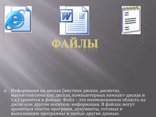    Информация на дисках (жестких дисках, дискетах,
    магнитооптических дисках, компьютерных компакт-дисках и
    т.д.) хранится в файлах. Файл – это поименованная область на
    диске или другом носителе информации. В файлах могут
    храниться тексты программ, документы, готовые к
    выполнению программы и любые другие данные.
 