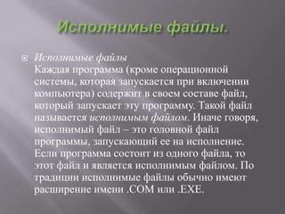    Исполнимые файлы
    Каждая программа (кроме операционной
    системы, которая запускается при включении
    компьютера) содержит в своем составе файл,
    который запускает эту программу. Такой файл
    называется исполнимым файлом. Иначе говоря,
    исполнимый файл – это головной файл
    программы, запускающий ее на исполнение.
    Если программа состоит из одного файла, то
    этот файл и является исполнимым файлом. По
    традиции исполнимые файлы обычно имеют
    расширение имени .COM или .ЕХЕ.
 