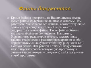    Кроме файлов программ, на Ваших дисках всегда
    будут файлы, содержащие данные, с которыми Вы
    работаете. Чаще всего все данные, соответствующие
    одному документу, с которым Вы работаете,
    содержатся в одном файле. Такие файлы обычно
    называют файлами документов. Например,
    большинство редакторов текстов, электронных
    таблиц, графических редакторов сохраняют любой
    обрабатываемый документ (таблицу, рисунок и т.д.)
    в одном файле. Для работы с такими документами
    надо запустить соответствующую программу и
    считать (часто говорят – открыть) файл документы
    в этой программе.
 