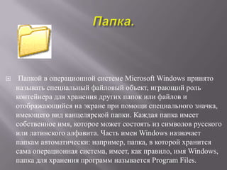     Папкой в операционной системе Microsoft Windows принято
    называть специальный файловый объект, играющий роль
    контейнера для хранения других папок или файлов и
    отображающийся на экране при помощи специального значка,
    имеющего вид канцелярской папки. Каждая папка имеет
    собственное имя, которое может состоять из символов русского
    или латинского алфавита. Часть имен Windows назначает
    папкам автоматически: например, папка, в которой хранится
    сама операционная система, имеет, как правило, имя Windows,
    папка для хранения программ называется Program Files.
 