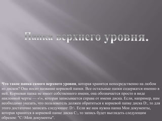 Что такое папка самого верхнего уровня, которая хранится непосредственно на любом
из дисков? Она носит название корневой папки. Все остальные папки содержатся именно в
ней. Корневая папка не имеет собственного имени, она обозначается просто в виде
наклонной черты — «», которая записывается справа от имени диска. Если, например, нам
необходимо указать, что пользователь должен обратиться к корневой папке диска D:, то для
этого достаточно записать следующее: D:. Если же нам нужна папка Мои документы,
которая хранится в корневой папке диска С:, то запись будет выглядеть следующим
образом: "С:Мои документы".
 