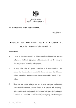 In the Commercial Court (Chancery Division)


                                                                        31 August 2012




  EXECUTIVE SUMMARY OF THE FULL JUDGMENT OF GLOSTER J IN

                        Berezovsky v Abramovich Action 2007 Folio 942


Introduction


1.	       This is an executive summary of my full judgment in this action. The full

          judgment is the definitive judgment and this summary is provided simply for

          the convenience of the parties and the public.


2.	       In action 2007 Folio 942, which I shall refer to as the Commercial Court

          action, the claimant, Boris Abramovich Berezovsky sues the defendant,

          Roman Arkadievich Abramovich for sums in excess of US dollars (“$”) 5.6

          billion.


3.	       Both men are Russian citizens and are, or were, successful businessmen.

          Mr. Berezovsky fled from Russia to France on 30 October 2000, following a

          public dispute with Vladimir Putin, who was elected President of the Russian

          Federation in March 2000. Mr. Berezovsky subsequently settled in England




Draft 31 August 2012 10:10	                 Page 1
 