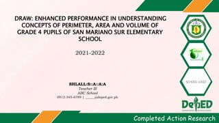 DRAW: ENHANCED PERFORMANCE IN UNDERSTANDING
CONCEPTS OF PERIMETER, AREA AND VOLUME OF
GRADE 4 PUPILS OF SAN MARIANO SUR ELEMENTARY
SCHOOL
2021-2022
SHLALL:S::A::A:A
Teacher III
ABC School
0912-345-6789 | ______@deped.gov.ph
Completed Action Research
 