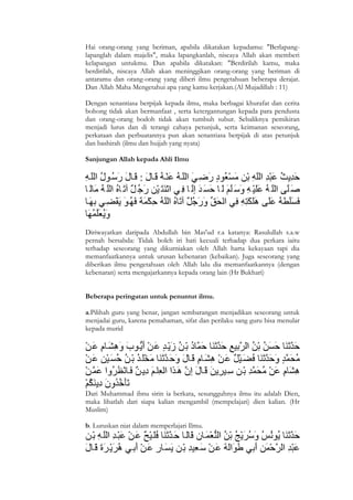 Hai orang-orang yang beriman, apabila dikatakan kepadamu: "Berlapang-
lapanglah dalam majelis", maka lapangkanlah, niscaya Allah akan memberi
kelapangan untukmu. Dan apabila dikatakan: "Berdirilah kamu, maka
berdirilah, niscaya Allah akan meninggikan orang-orang yang beriman di
antaramu dan orang-orang yang diberi ilmu pengetahuan beberapa derajat.
Dan Allah Maha Mengetahui apa yang kamu kerjakan.(Al Mujadillah : 11)

Dengan senantiasa berpijak kepada ilmu, maka berbagai khurafat dan cerita
bohong tidak akan bermanfaat , serta ketergantungan kepada para pendusta
dan orang-orang bodoh tidak akan tumbuh subur. Sebaliknya pemikiran
menjadi lurus dan di terangi cahaya petunjuk, serta keimanan seseorang,
perkataan dan perbuatannya pun akan senantiasa berpijak di atas petunjuk
dan bashirah (ilmu dan hujjah yang nyata)

Sanjungan Allah kepada Ahli Ilmu




Diriwayatkan daripada Abdullah bin Mas'ud r.a katanya: Rasulullah s.a.w
pernah bersabda: Tidak boleh iri hati kecuali terhadap dua perkara iaitu
terhadap seseorang yang dikurniakan oleh Allah harta kekayaan tapi dia
memanfaatkannya untuk urusan kebenaran (kebaikan). Juga seseorang yang
diberikan ilmu pengetahuan oleh Allah lalu dia memanfaatkannya (dengan
kebenaran) serta mengajarkannya kepada orang lain (Hr Bukhari)


Beberapa peringatan untuk penuntut ilmu.

a.Pilihah guru yang benar, jangan sembarangan menjadikan seseorang untuk
menjadai guru, karena pemahaman, sifat dan perilaku sang guru bisa menular
kepada murid




Dari Muhammad ibnu sirin ia berkata, sesungguhnya ilmu itu adalah Dien,
maka lihatlah dari siapa kalian mengambil (mempelajari) dien kalian. (Hr
Muslim)

b. Luruskan niat dalam memperlajari Ilmu.




2
 