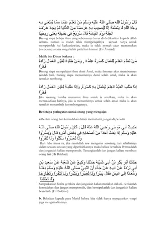 Barang siapa belajar ilmu yang sebenarnya harus di dedikasikan kepada Allah
semata, namun ia malah tidak mempelajarinya kecuali hanya untuk
memperoleh hal keduaniawian, maka ia tidak pernah akan menemukan
(mencium) aroma sorga kelak pada hari kiamat. (Hr Ahmad)

Malik bin Dinar berkata :



Barang siapa mempelajari ilmu demi Amal, maka ilmunya akan membuatnya
rendah hati. Barang siapa menuntutnya demi selain amal, maka ia akan
semakin sombong.




Jika seorang hamba menuntut ilmu untuk ia amalkan, maka ia akan
merendahkan hatinya, jika ia menuntutnya untuk selain amal, maka ia akan
semakin menambah kesombongannya.

Beberapa peringatan untuk orang yang mengajar.

a.Berilah orang lain kemudahan dalam memahami, jangan di persulit




 Dari Abu musa ra, jika rasulullah saw mengutus sesorang dari sahabatnya
dalam sesuatu urusan yang diperitahkannya maka beliau bersabda Permudalah
dan janganlah kalian mempersulit. Tenangkanlah dan jangan kalian membuat
orang lari (Hr Bukhari)




Sampaikanlah berita gembira dan janganlah kalian menakut-nakuti, berikanlah
kemudahan dan jangan mempersulit, dan bersepakatlah dan janganlah kalian
berselisih. (Hr Bukhari)

b. Buktikan kepada para Murid bahwa kita tidak hanya mengajarkan tetapi
juga mengamalkannya.



3
 