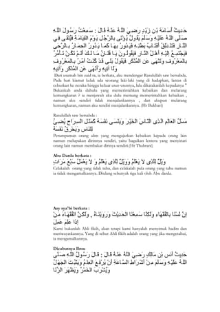 Dari usamah bin zaid ra, ia berkata, aku mendengar Rasulullah saw bersabda,
Pada hari kiamat kelak ada seorang laki-laki yang di hadapkan, lantas di
ceburkan ke neraka hingga keluar usus-ususnya, lalu dikatakanlah kepadanya "
Bukankah anda dahulu yang memerintahkan kebaikan dan melarang
kemungkaran ? ia menjawab aku dulu memang memerintahkan kebaikan ,
namun aku sendiri tidak menjalankannya , dan akupun melarang
kemungkaran, namun aku sendiri menjalankannya. (Hr Bukhari)

Rasulullah saw bersabda :



Perumpaman orang alim yang mengajarkan kebaikan kepada orang lain
namun melupakan dirinnya sendiri, yaitu bagaikan lentera yang menyinari
orang lain namun membakar dirinya sendiri.(Hr Thabrani)

Abu Darda berkata :

Celakalah orang yang tidak tahu, dan celakalah pula orang yang tahu namun
ia tidak mengamalkannya. Diulang sebanyak tiga kali oleh Abu darda.




Asy sya'bi berkata :



Kami bukanlah Ahli fikih, akan tetapi kami hanyalah menyimak hadits dan
meriwayatkannya. Yang di sebut Ahli fikih adalah orang yang jika mengetahui,
ia mengamalkannya.

Dicabutnya Ilmu




4
 