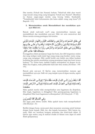 Dan mereka (Yahudi dan Nasrani) berkata: "Sekali-kali tidak akan masuk
surga kecuali orang-orang (yang beragama) Yahudi atau Nasrani". Demikian
itu (hanya) angan-angan mereka yang kosong belaka. Katakanlah:
"Tunjukkanlah bukti kebenaranmu jika kamu adalah orang yang benar".(Al
Baqorah : 111)

    5. Memerintahkan untuk Mentadabburri dan memikirkan ayat-
       ayat Allah swt.

Banyak sekali nash-nash syar'I yang memerintahkan manusia agar
mentadabburri dan memikirkan ayat-ayat Allah swt serta memotivasi akal
fikiran mereka tentang pentingnya hal tersebut.




Sesungguhnya dalam penciptaan langit dan bumi, dan silih bergantinya malam
dan siang terdapat tanda-tanda bagi orang-orang yang berakal, (yaitu) orang-
orang yang mengingat Allah sambil berdiri atau duduk atau dalam keadaan
berbaring dan mereka memikirkan tentang penciptaan langit dan bumi (seraya
berkata): "Ya Tuhan kami, tiadalah Engkau menciptakan ini dengan sia-sia.
Maha Suci Engkau, maka peliharalah kami dari siksa neraka.(Ali Imran : 190-
191)

Banyak pula ayat-ayat Al Qur'an yang memerintahkan manusia agar
mentadabburi ayat-ayat Alalh swt yang tampak nyata di depan mereka, seperti
firmannya :




Maka apakah mereka tidak memperhatikan unta bagaimana dia diciptakan,
Dan langit, bagaimana ia ditinggikan? Dan gunung-gunung bagaimana ia
ditegakkan? Dan bumi bagaimana ia dihamparkan? (AL Ghasyiyah : 17-20)


dan (juga) pada dirimu sendiri. Maka apakah kamu tiada memperhatikan?
(Adz Dzariyat : 21)

Berfikir dengan benar, secara pasti akan menuntun seseorang untuk beriman
dengan benar kepada Allah swt, dan kepada keesaannya. Oleh karena itu,
maka Allah swt membuat beragam pemisalan dan kisah-kisah dalam Al
Qur'an agar makna yang di maksud mudah di fahami serta dapat di ambil
Ibrah (pelajarannya)




7
 