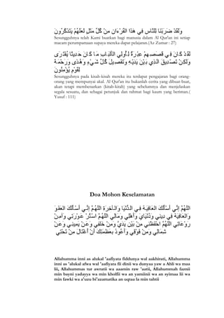 Sesungguhnya telah Kami buatkan bagi manusia dalam Al Qur'an ini setiap
macam perumpamaan supaya mereka dapat pelajaran.(Az Zumar : 27)




Sesungguhnya pada kisah-kisah mereka itu terdapat pengajaran bagi orang-
orang yang mempunyai akal. Al Qur'an itu bukanlah cerita yang dibuat-buat,
akan tetapi membenarkan (kitab-kitab) yang sebelumnya dan menjelaskan
segala sesuatu, dan sebagai petunjuk dan rahmat bagi kaum yang beriman.(
Yusuf : 111)




                   Doa Mohon Keselamatan




Allahumma inni as alukal 'aafiyata fiddunya wal aakhirati, Allahumma
inni as 'alukal afwa wal 'aafiyata fii dinii wa dunyaa yaw a Ahli wa maa
lii, Allahummas tur awratii wa aaamin raw 'aatii, Allahummah faznii
min bayni yadayya wa min kholfii wa an yamiinii wa an syimaa lii wa
min fawki wa a'uzu bi'azamatika an uqtaa la min tahtii




8
 