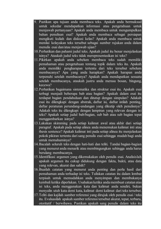 9. Pastikan apa tujuan anda membaca teks. Apakah anda bermaksud
untuk sekedar mendapatkan informasi atau pengetahuan untuk
menjawab pertanyaan? Apakah anda membaca untuk mengumpulkan
bahan penulisan esai? Apakah anda membaca sebagai persiapan
mengikuti kuliah dan diskusi kelas? Apakah anda membaca untuk
menilai kelayakan teks tersebut sebagai sumber rujukan anda dalam
menulis esai dan/atau menjawab ujian?
10.Perhatikan dan pahami judul teks. Apakah judul itu benar menjelaskan
isinya? Ataukah judul teks tidak merepresentasikan isi teks?
11.Pikirkan apakah anda sebelum membaca teks sudah memiliki
pemahaman atau pengetahuan tentang topik dalam teks itu. Apakah
anda memiliki pengharapan tertentu dari teks tersebut sebelum
membacanya? Apa yang anda harapkan? Apakah harapan anda
terpenuhi setelah membacanya? Apakah anda mendapatkan sesuatu
setelah membacanya, ataukah justru anda merasa bosan, bingung,
kecewa?
12.Perhatikan bagaimana sistematika dan struktur esai itu. Apakah esai
terbagi menjadi beberapa bab atau bagian? Apakah dalam esai itu
terdapat bagian pendahuluan dan ditutup dengan simpulan? Adakah
esai itu dilengkapi dengan abstrak, daftar isi, daftar istilah penting,
daftar peraturan perundang-undangan yang dikutip oleh penulisnya?
Adakah teks itu dilengkapi dengan lampiran yang relevan dengan isi
teks? Apakah setiap judul bab/bagian, sub bab atau sub bagian tepat
menggambarkan isinya?
13.Lakukan skimming pada setiap kalimat awal atau akhir dari setiap
paragraf. Apakah pada setiap alinea anda menemukan kalimat inti atau
thesis sentence? Apakah kalimat inti pada setiap alinea itu menjelaskan
pokok pikiran tertentu dari sang penulis esai sehingga mudah bagi anda
untuk memahaminya?
14.Bacalah seluruh teks dengan hati-hati dan teliti. Tandai bagian-bagian
yang menurut anda menarik atau membingungkan sehingga anda harus
berulang membacanya.
15.Identifikasi argumen yang dikemukakan oleh penulis esai. Analisislah
apakah argumen itu cukup didukung dengan fakta, bukti, atau data
yang relevan, akurat dan sahih?
16.Buatlah catatan yang menurut anda penting dan perlu hasil dari
pemahaman anda terhadap isi teks. Tuliskan catatan itu dalam lembar
terpisah untuk memudahkan anda menyimpan dan membukanya
kembali ketika diperlukan. Usahakan ketika anda membuat catatan atas
isi teks, anda menggunakan kata dan kalimat anda sendiri, bukan
menyalin utuh kata demi kata, kalimat demi kalimat dari teks tersebut.
17.Teliti dan kajilah sumber referensi yang dirujuk oleh penulis esai / teks
itu. Evaluasilah apakah sumber referensi tersebut akurat, tepat, terbaru,
otoritatif / berwibawa. Pastikan apakah sang penulis dalam teks itu
 