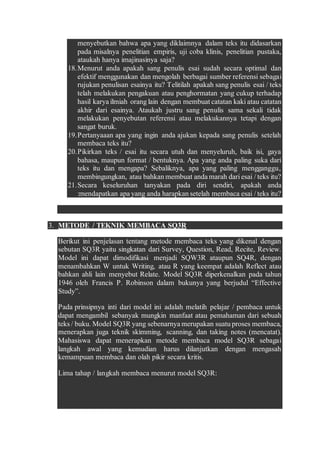 menyebutkan bahwa apa yang diklaimnya dalam teks itu didasarkan
pada misalnya penelitian empiris, uji coba klinis, penelitian pustaka,
ataukah hanya imajinasinya saja?
18.Menurut anda apakah sang penulis esai sudah secara optimal dan
efektif menggunakan dan mengolah berbagai sumber referensi sebagai
rujukan penulisan esainya itu? Telitilah apakah sang penulis esai / teks
telah melakukan pengakuan atau penghormatan yang cukup terhadap
hasil karya ilmiah orang lain dengan membuat catatan kaki atau catatan
akhir dari esainya. Ataukah justru sang penulis sama sekali tidak
melakukan penyebutan referensi atau melakukannya tetapi dengan
sangat buruk.
19.Pertanyaaan apa yang ingin anda ajukan kepada sang penulis setelah
membaca teks itu?
20.Pikirkan teks / esai itu secara utuh dan menyeluruh, baik isi, gaya
bahasa, maupun format / bentuknya. Apa yang anda paling suka dari
teks itu dan mengapa? Sebaliknya, apa yang paling mengganggu,
membingungkan, atau bahkan membuat anda marah dari esai / teks itu?
21.Secara keseluruhan tanyakan pada diri sendiri, apakah anda
:mendapatkan apa yang anda harapkan setelah membaca esai / teks itu?
3. METODE / TEKNIK MEMBACA SQ3R
Berikut ini penjelasan tentang metode membaca teks yang dikenal dengan
sebutan SQ3R yaitu singkatan dari Survey, Question, Read, Recite, Review.
Model ini dapat dimodifikasi menjadi SQW3R ataupun SQ4R, dengan
menambahkan W untuk Writing, atau R yang keempat adalah Reflect atau
bahkan ahli lain menyebut Relate. Model SQ3R diperkenalkan pada tahun
1946 oleh Francis P. Robinson dalam bukunya yang berjudul “Effective
Study”.
Pada prinsipnya inti dari model ini adalah melatih pelajar / pembaca untuk
dapat mengambil sebanyak mungkin manfaat atau pemahaman dari sebuah
teks / buku. Model SQ3R yang sebenarnya merupakan suatu proses membaca,
menerapkan juga teknik skimming, scanning, dan taking notes (mencatat).
Mahasiswa dapat menerapkan metode membaca model SQ3R sebagai
langkah awal yang kemudian harus dilanjutkan dengan mengasah
kemampuan membaca dan olah pikir secara kritis.
Lima tahap / langkah membaca menurut model SQ3R:
 