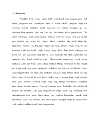 5. Kesimpulan
Pendidikan kimia (kimia) adalah istilah komprehensif yang mengacu pada studi
tentang pengajaran dan pembelajaran kimia di semua sekolah, perguruan tinggi dan
universitas. Filosofi pendidikan adalah keyakinan kami tentang “mengapa, apa dan
bagaimana kami mengajar, siapa yang kami ajar, dan tentang hakikat pembelajaran ”. Ini
adalah seperangkat prinsip yang memandu tindakan profesional melalui acara dan masalah
yang dihadapi guru setiap hari. Sumber filosofi pendidikan kita adalah hidup kita
pengalaman, nilai-nilai kita, lingkungan tempat kita hidup, interaksi dengan orang lain dan
kesadaran pendekatan filosofis. Belajar tentang cabang filsafat, dunia filsafat pandangan, dan
filosofi dan teori pendidikan yang berbeda akan membantu kita untuk menentukan dan
membentuk kita filosofi pendidikan sendiri, dikombinasikan dengan aspek-aspek lainnya.
Pendidikan Kimia dan Kimia adalah sebagai Jembatan Menuju Perdamaian. Ini bisa menjadi
alat penting untuk maju proses perdamaian. Setidaknya ada dua perspektif filosofis berbeda
yang menggambarkan cara kerja kimia pendidikan dilakukan. Yang pertama adalah apa yang
disebut perspektif praktisi, di mana dalam individu yang bertanggung jawab untuk mengajar
kimia (guru, instruktur, profesor) adalah orang yang akhirnya mendefinisikan pendidikan
kimia dengan tindakan mereka. Perspektif keduanya dapat didefinisikan oleh sekelompok
pendidik dan instruktur kimia yang mengidentifikasi dirinya sendiri yang menentang untuk
mendeklarasikan minat utama dalam bidang khas penelitian laboratorium, tertarik untuk
berkontribusi saran, esai, observasi, dan laporan praktik deskriptif lainnya ke dalam domain
publik, melalui publikasi jurnal, buku, dan presentasi.
 