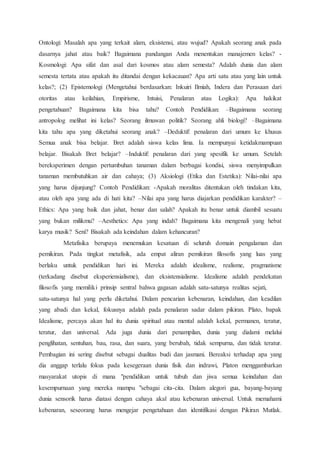 Ontologi: Masalah apa yang terkait alam, eksistensi, atau wujud? Apakah seorang anak pada
dasarnya jahat atau baik? Bagaimana pandangan Anda menentukan manajemen kelas? -
Kosmologi: Apa sifat dan asal dari kosmos atau alam semesta? Adalah dunia dan alam
semesta tertata atau apakah itu ditandai dengan kekacauan? Apa arti satu atau yang lain untuk
kelas?; (2) Epistemologi (Mengetahui berdasarkan: Inkuiri Ilmiah, Indera dan Perasaan dari
otoritas atau keilahian, Empirisme, Intuisi, Penalaran atau Logika): Apa hakikat
pengetahuan? Bagaimana kita bisa tahu? Contoh Pendidikan: –Bagaimana seorang
antropolog melihat ini kelas? Seorang ilmuwan politik? Seorang ahli biologi? –Bagaimana
kita tahu apa yang diketahui seorang anak? –Deduktif: penalaran dari umum ke khusus
Semua anak bisa belajar. Bret adalah siswa kelas lima. Ia mempunyai ketidakmampuan
belajar. Bisakah Bret belajar? –Induktif: penalaran dari yang spesifik ke umum. Setelah
bereksperimen dengan pertumbuhan tanaman dalam berbagai kondisi, siswa menyimpulkan
tanaman membutuhkan air dan cahaya; (3) Aksiologi (Etika dan Estetika): Nilai-nilai apa
yang harus dijunjung? Contoh Pendidikan: -Apakah moralitas ditentukan oleh tindakan kita,
atau oleh apa yang ada di hati kita? –Nilai apa yang harus diajarkan pendidikan karakter? –
Ethics: Apa yang baik dan jahat, benar dan salah? Apakah itu benar untuk diambil sesuatu
yang bukan milikmu? –Aesthetics: Apa yang indah? Bagaimana kita mengenali yang hebat
karya musik? Seni? Bisakah ada keindahan dalam kehancuran?
Metafisika berupaya menemukan kesatuan di seluruh domain pengalaman dan
pemikiran. Pada tingkat metafisik, ada empat aliran pemikiran filosofis yang luas yang
berlaku untuk pendidikan hari ini. Mereka adalah idealisme, realisme, pragmatisme
(terkadang disebut eksperiensialisme), dan eksistensialisme. Idealisme adalah pendekatan
filosofis yang memiliki prinsip sentral bahwa gagasan adalah satu-satunya realitas sejati,
satu-satunya hal yang perlu diketahui. Dalam pencarian kebenaran, keindahan, dan keadilan
yang abadi dan kekal, fokusnya adalah pada penalaran sadar dalam pikiran. Plato, bapak
Idealisme, percaya akan hal itu dunia spiritual atau mental adalah kekal, permanen, teratur,
teratur, dan universal. Ada juga dunia dari penampilan, dunia yang dialami melalui
penglihatan, sentuhan, bau, rasa, dan suara, yang berubah, tidak sempurna, dan tidak teratur.
Pembagian ini sering disebut sebagai dualitas budi dan jasmani. Bereaksi terhadap apa yang
dia anggap terlalu fokus pada kesegeraan dunia fisik dan indrawi, Platon menggambarkan
masyarakat utopis di mana "pendidikan untuk tubuh dan jiwa semua keindahan dan
kesempurnaan yang mereka mampu "sebagai cita-cita. Dalam alegori gua, bayang-bayang
dunia sensorik harus diatasi dengan cahaya akal atau kebenaran universal. Untuk memahami
kebenaran, seseorang harus mengejar pengetahuan dan identifikasi dengan Pikiran Mutlak.
 