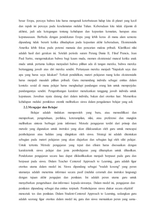 besar Eropa, percaya bahwa kita harus mengenali keterbatasan hidup kita di planet yang kecil
dan rapuh ini percaya pada keselamatan melalui Tuhan. Keberadaan kita tidak dijamin di
akhirat, jadi ada ketegangan tentang kehidupan dan kepastian kematian, harapan atau
keputusasaan. Berbeda dengan pendekatan Eropa yang lebih keras di mana alam semesta
dipandang tidak berarti ketika dihadapkan pada kepastian akhir keberadaan, Eksistensialis
Amerika lebih fokus pada potensi manusia dan pencarian makna pribadi. Klarifikasi nilai
adalah hasil dari gerakan ini. Setelah periode suram Perang Dunia II, Filsuf Prancis, Jean
Paul Sartre, mengemukakan bahwa bagi kaum muda, momen eksistensial muncul ketika anak
muda untuk pertama kalinya menyadari bahwa pilihan ada di tangan mereka, bahwa mereka
bertanggung jawab atas diri mereka sendiri. Pertanyaan mereka menjadi "Siapakah saya dan
apa yang harus saya lakukan? Terkait pendidikan, materi pelajaran ruang kelas eksistensialis
harus menjadi masalah pilihan pribadi. Guru memandang individu sebagai entitas dalam
konteks sosial di mana pelajar harus menghadapi pandangan orang lain untuk memperjelas
pandangannya sendiri. Pengembangan karakter menekankan tanggung jawab individu untuk
keputusan. Jawaban nyata datang dari dalam individu, bukan dari otoritas luar. Memeriksa
kehidupan melalui pemikiran otentik melibatkan siswa dalam pengalaman belajar yang asli.
2.2.Mengajar dan Belajar
Belajar adalah tindakan memperoleh yang baru, atau memodifikasi dan
memperkuat, pengetahuan, perilaku, keterampilan, nilai, atau preferensi dan mungkin
melibatkan sintesis berbagai jenis informasi. Metode pengajaran terdiri dari prinsip dan
metode yang digunakan untuk instruksi yang akan dilaksanakan oleh guru untuk mencapai
pembelajaran atau hafalan yang diinginkan oleh siswa. Strategi ini adalah ditentukan
sebagian pada materi pelajaran yang akan diajarkan dan sebagian lagi oleh sifat pelajar.
Untuk tertentu Metode pengajaran yang tepat dan efisien harus disesuaikan dengan
karakteristik siswa pelajar dan jenis pembelajaran yang diharapkan untuk dihasilkan.
Pendekatan pengajaran secara luas dapat diklasifikasikan menjadi berpusat pada guru dan
berpusat pada siswa. Dalam Teacher Centered Approach to Learning, guru adalah figur
otoritas utama dalam model ini. Siswa dipandang sebagai "wadah kosong" yang peran
utamanya adalah menerima informasi secara pasif (melalui ceramah dan instruksi langsung)
dengan tujuan akhir pengujian dan penilaian. Ini adalah peran utama guru untuk
menyebarkan pengetahuan dan informasi kepada siswanya. Dalam model ini, pengajaran dan
penilaian dipandang sebagai dua entitas terpisah. Pembelajaran siswa diukur secara objektif
mencetak tes dan penilaian. Dalam Student-Centered Approach to Learning, sedangkan guru
adalah seorang figur otoritas dalam model ini, guru dan siswa memainkan peran yang sama-
 
