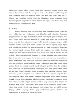 taksonominya dengan sukses. Agustin Aduriz-Bravo menantang konsepsi sintaksis yang
diterima dari teori-teori ilmiah dan berargumen untuk a akun berbasis model tentang sifat
sains. Pentingnya model dan pemodelan dalam kimia lebih lanjut disorot oleh Jose A.
Chamizo yang menyajikan tipologi model dan hubungannya dengan pemodelan. Merce
Izquierdo-Aymerich mengemukakan kriteria kimiawi dari sejarah dan filosofi kimia untuk
menginformasikan desain kurikulum kimia.
3. Metode
Metode pengajaran yang tepat dan efisien harus disesuaikan dengan karakteristik
siswa pelajar dan jenis pembelajaran yang diharapkan untuk dihasilkan. Pendekatan
pengajaran secara luas dapat diklasifikasikan menjadi berpusat pada guru dan berpusat pada
siswa. Dalam Teacher Centered Approach to Learning, guru adalah figur otoritas utama
dalam model ini. Siswa dipandang sebagai "wadah kosong" yang peran utamanya adalah
menerima informasi secara pasif (melalui ceramah dan instruksi langsung) dengan tujuan
akhir pengujian dan penilaian. Ini adalah peran utama guru untuk menyebarkan pengetahuan
dan informasi kepada siswanya. Dalam model ini, pengajaran dan penilaian dipandang
sebagai dua entitas terpisah. Pembelajaran siswa diukur secara objektif mencetak tes dan
penilaian. Dalam Student-Centered Approach to Learning, sedangkan guru adalah seorang
figur otoritas dalam model ini, guru dan siswa memainkan peran yang sama-sama aktif dalam
proses pembelajaran. Peran utama guru adalah untuk melatih dan memfasilitasi pembelajaran
siswa dan pemahaman secara keseluruhan bahan. Pembelajaran siswa diukur melalui bentuk
penilaian formal dan informal, termasuk proyek kelompok, portofolio siswa, dan partisipasi
kelas. Pengajaran dan penilaian terhubung; Pembelajaran siswa terus menerus diukur selama
instruksi guru. Umum digunakan metode pengajaran dapat mencakup partisipasi kelas,
demonstrasi, pelafalan, menghafal, atau kombinasi ini. Metode pengajaran yang lebih baru
dapat mencakup televisi, radio, internet, multimedia dan perangkat modern lainnya. Beberapa
pendidik percaya bahwa penggunaan teknologi sementara memfasilitasi pembelajaran sampai
taraf tertentu, bukanlah pengganti metode pendidikan yang mendorong kritis berpikir dan
keinginan untuk belajar. Pembelajaran inkuiri adalah metode pengajaran modern lainnya.
Ajaran yang populer Metode yang digunakan oleh sebagian besar guru adalah aktivitas
langsung. Aktifitas langsung aktivitas yang membutuhkan gerakan, berbicara, dan
mendengarkan, ini mengaktifkan banyak area di otak.
 