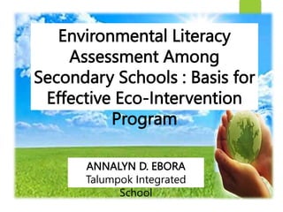 Environmental Literacy
Assessment Among
Secondary Schools : Basis for
Effective Eco-Intervention
Program
ANNALYN D. EBORA
Talumpok Integrated
School
 
