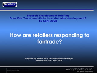Brussels Development Briefing Does Fair Trade contribute to sustainable development? 16 April 2008 How are retailers responding to fairtrade? Prepared by Natalie Berg, Grocery Research Manager Planet Retail Ltd | April 2008 part of emap communications 